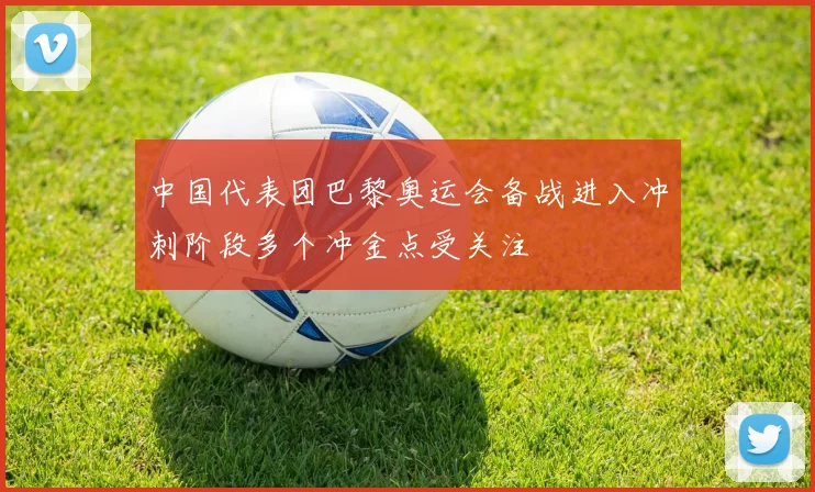 中国代表团巴黎奥运会备战进入冲刺阶段多个冲金点受关注