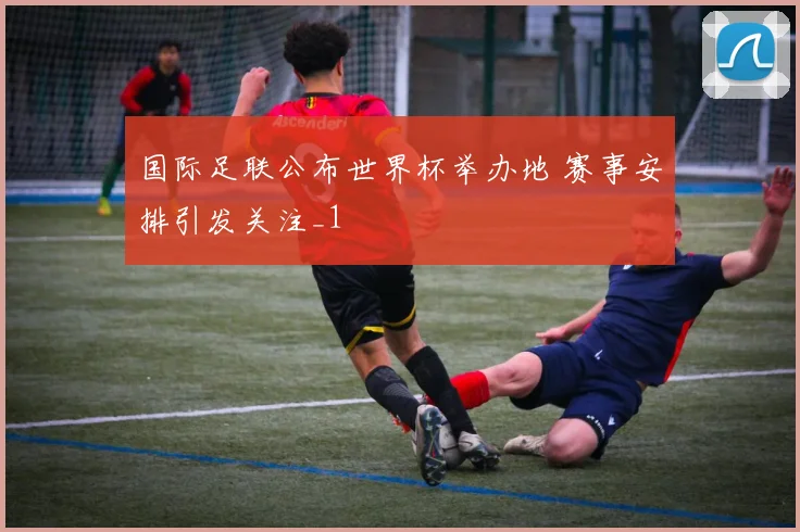 国际足联公布世界杯举办地 赛事安排引发关注_1