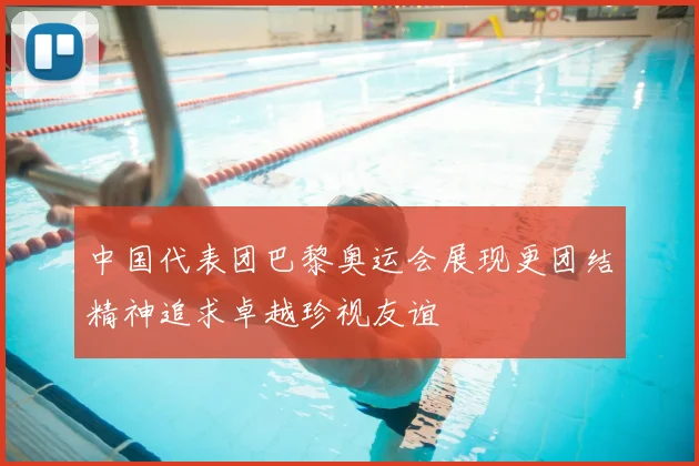 中国代表团巴黎奥运会展现更团结精神追求卓越珍视友谊