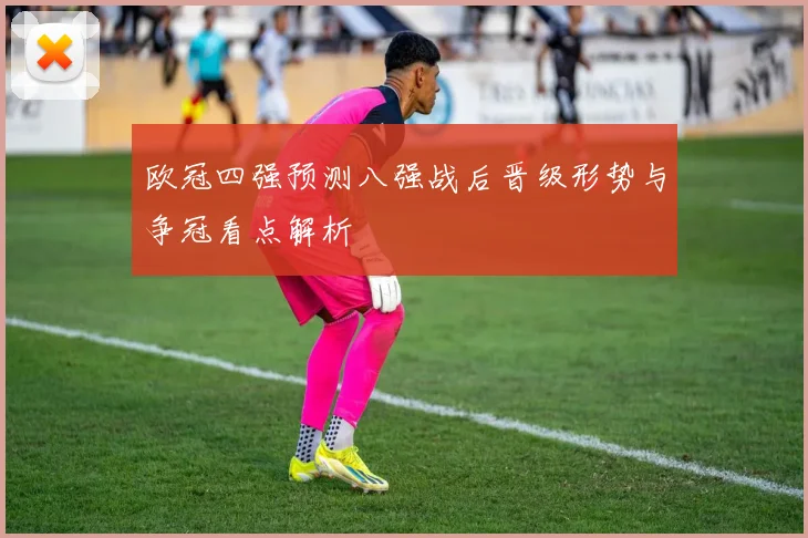 欧冠四强预测八强战后晋级形势与争冠看点解析