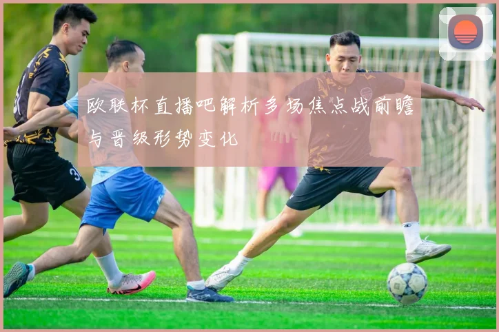欧联杯直播吧解析多场焦点战前瞻与晋级形势变化
