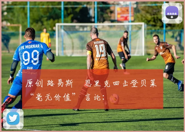 原创 路易斯・恩里克回击登贝莱 “毫无价值” 言论：