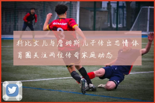 科比女儿与詹姆斯儿子传出恋情 体育圈关注两位传奇家庭动态