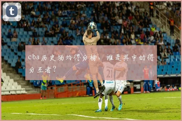 cba历史场均得分榜,谁是其中的得分王者?