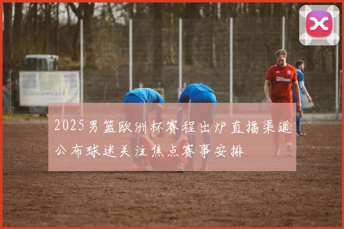 2025男篮欧洲杯赛程出炉直播渠道公布球迷关注焦点赛事安排