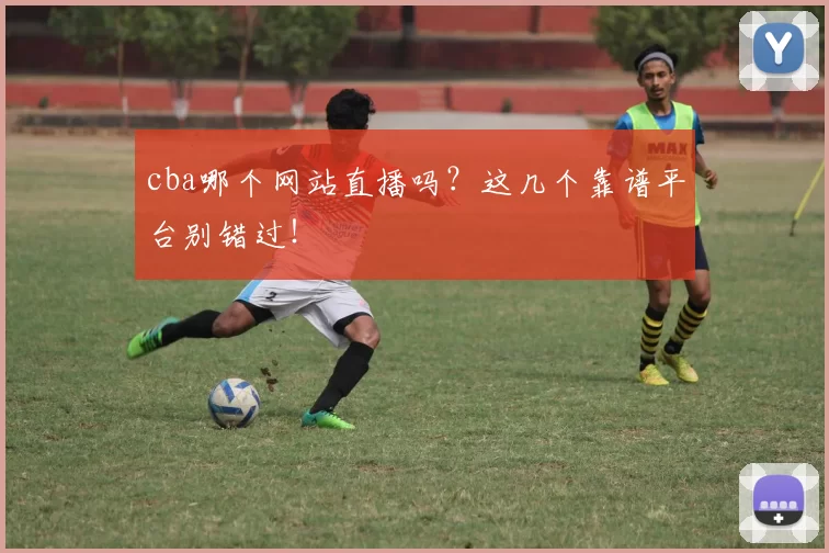 cba哪个网站直播吗？这几个靠谱平台别错过！