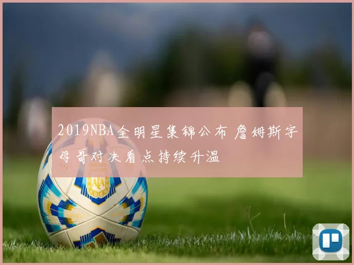 2019NBA全明星集锦公布 詹姆斯字母哥对决看点持续升温