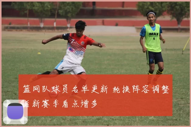 篮网队球员名单更新 轮换阵容调整后新赛季看点增多