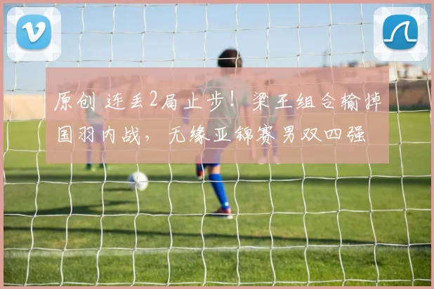 原创 连丢2局止步！梁王组合输掉国羽内战，无缘亚锦赛男双四强