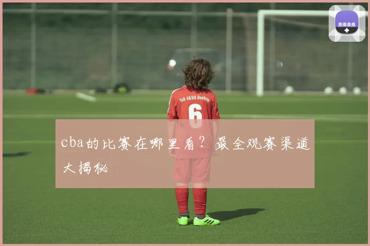 cba的比赛在哪里看？最全观赛渠道大揭秘