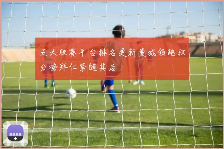 五大联赛平台排名更新曼城领跑积分榜拜仁紧随其后