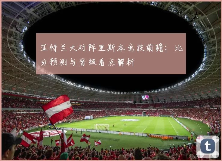 亚特兰大对阵里斯本竞技前瞻：比分预测与晋级看点解析
