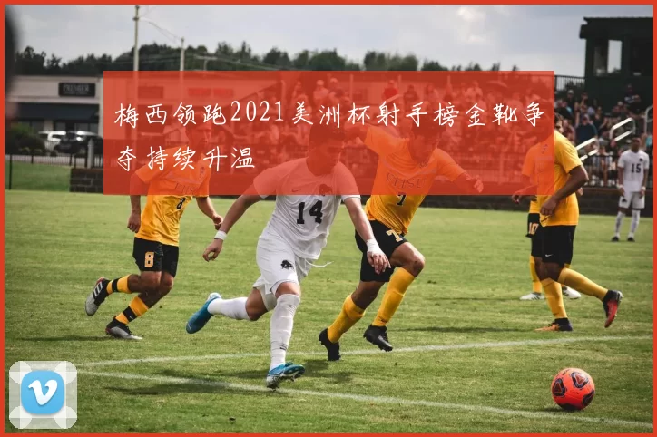 梅西领跑2021美洲杯射手榜金靴争夺持续升温