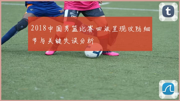 2018中国男篮比赛回放呈现攻防细节与关键失误分析