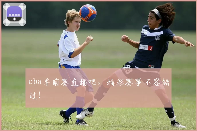 cba季前赛直播吧,精彩赛事不容错过!