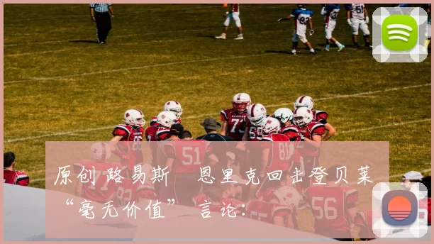 原创 路易斯・恩里克回击登贝莱 “毫无价值” 言论: