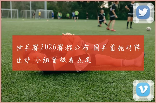 世乒赛2026赛程公布 国乒首轮对阵出炉 小组晋级看点足