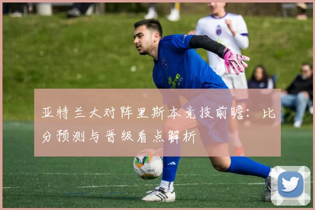 亚特兰大对阵里斯本竞技前瞻：比分预测与晋级看点解析