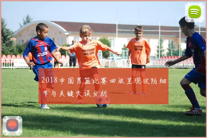 2018中国男篮比赛回放呈现攻防细节与关键失误分析