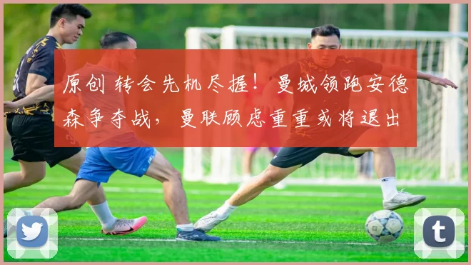 原创 转会先机尽握！曼城领跑安德森争夺战，曼联顾虑重重或将退出