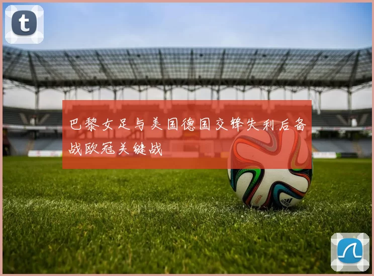 巴黎女足与美国德国交锋失利后备战欧冠关键战