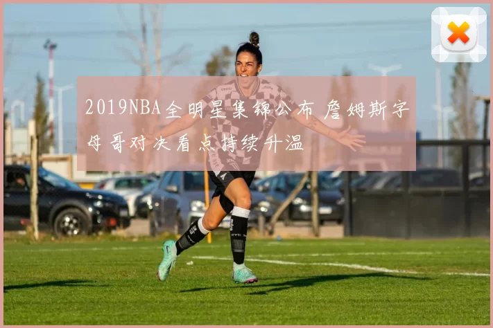 2019NBA全明星集锦公布 詹姆斯字母哥对决看点持续升温