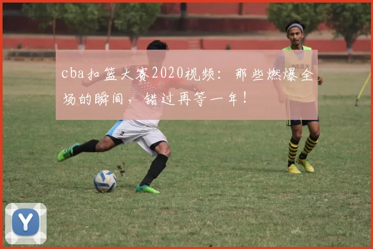 cba扣篮大赛2020视频：那些燃爆全场的瞬间，错过再等一年！