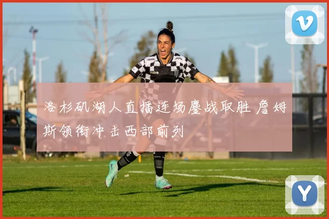 洛杉矶湖人直播连场鏖战取胜 詹姆斯领衔冲击西部前列