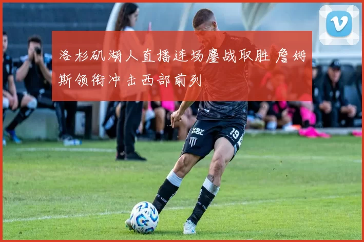 洛杉矶湖人直播连场鏖战取胜 詹姆斯领衔冲击西部前列