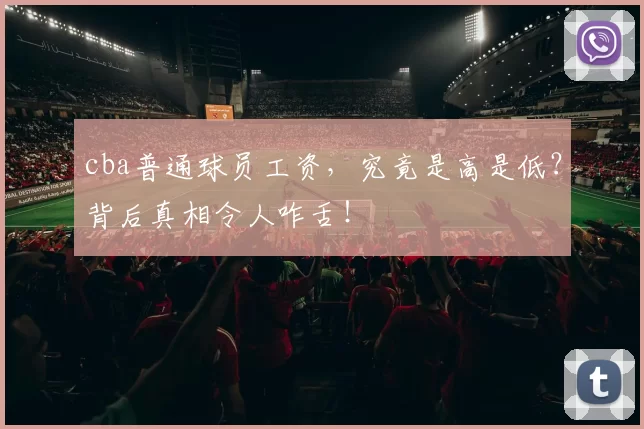 cba普通球员工资，究竟是高是低？背后真相令人咋舌！